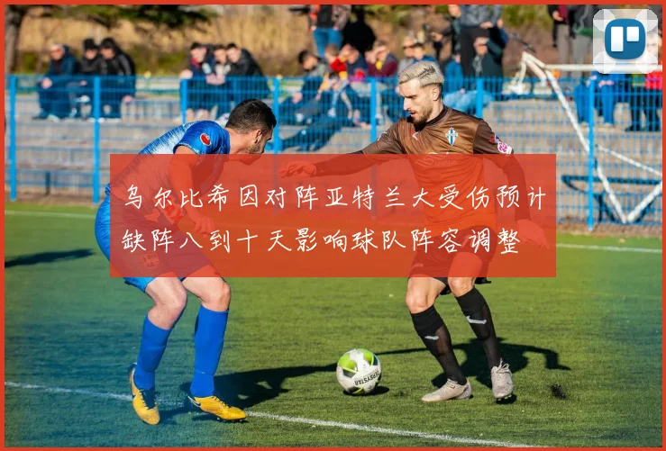 乌尔比希因对阵亚特兰大受伤预计缺阵八到十天影响球队阵容调整