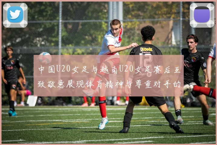 中国U20女足与越南U20女足赛后互致敬意展现体育精神与尊重对手的风范