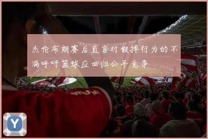杰伦布朗赛后直言对假摔行为的不满呼吁篮球应回归公平竞争