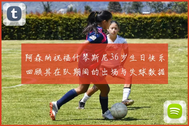 阿森纳祝福什琴斯尼36岁生日快乐回顾其在队期间的出场与失球数据