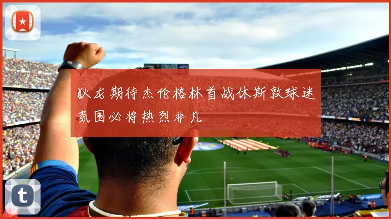 狄龙期待杰伦格林首战休斯敦球迷氛围必将热烈非凡
