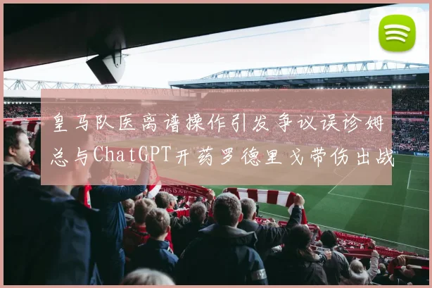 皇马队医离谱操作引发争议误诊姆总与ChatGPT开药罗德里戈带伤出战