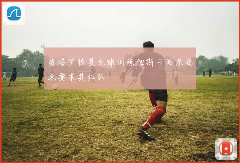 劳塔罗恢复无球训练但斯卡洛尼尚未要求其归队