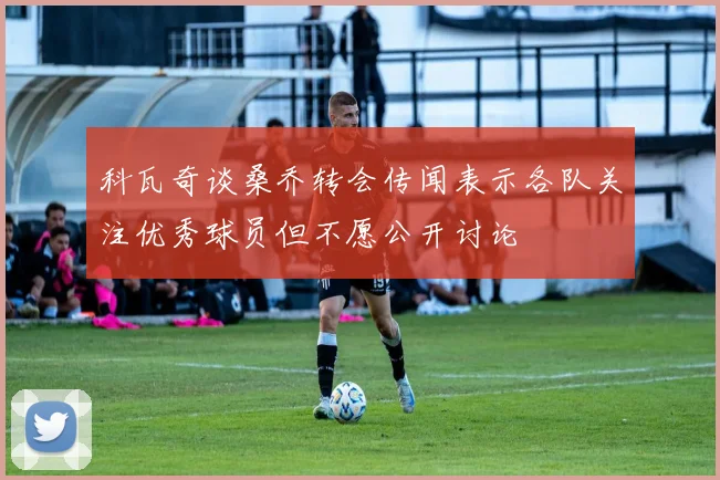 科瓦奇谈桑乔转会传闻表示各队关注优秀球员但不愿公开讨论