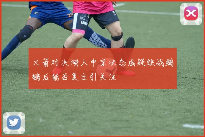 火箭对决湖人申京状态成疑缺战鹈鹕后能否复出引关注
