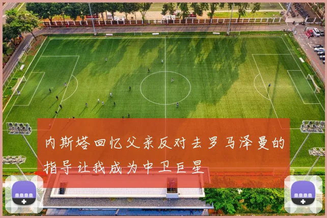 内斯塔回忆父亲反对去罗马泽曼的指导让我成为中卫巨星