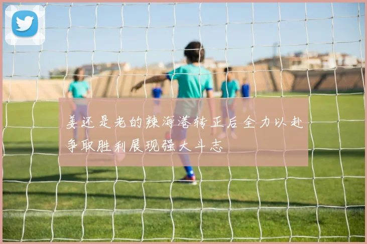 姜还是老的辣海港转正后全力以赴争取胜利展现强大斗志