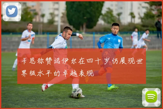 卡恩称赞诺伊尔在四十岁仍展现世界级水平的卓越表现
