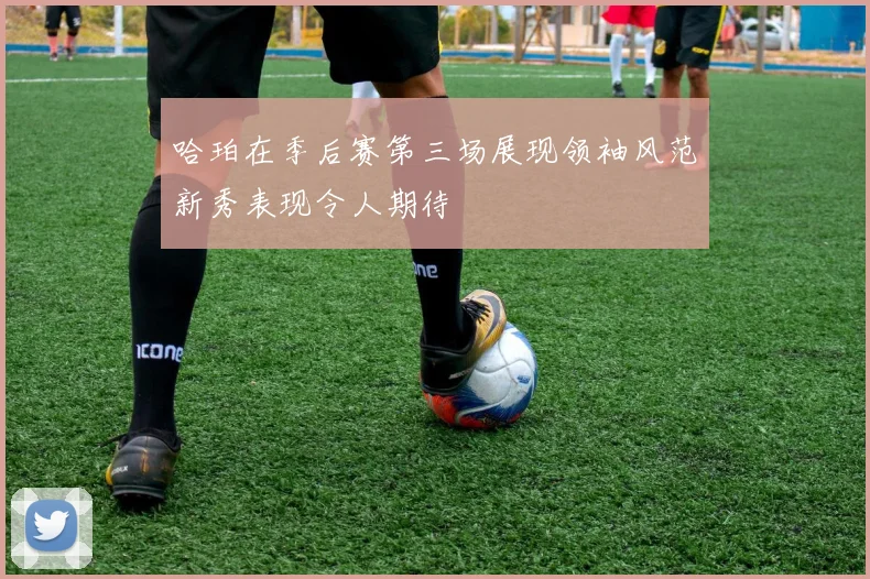 哈珀在季后赛第三场展现领袖风范新秀表现令人期待