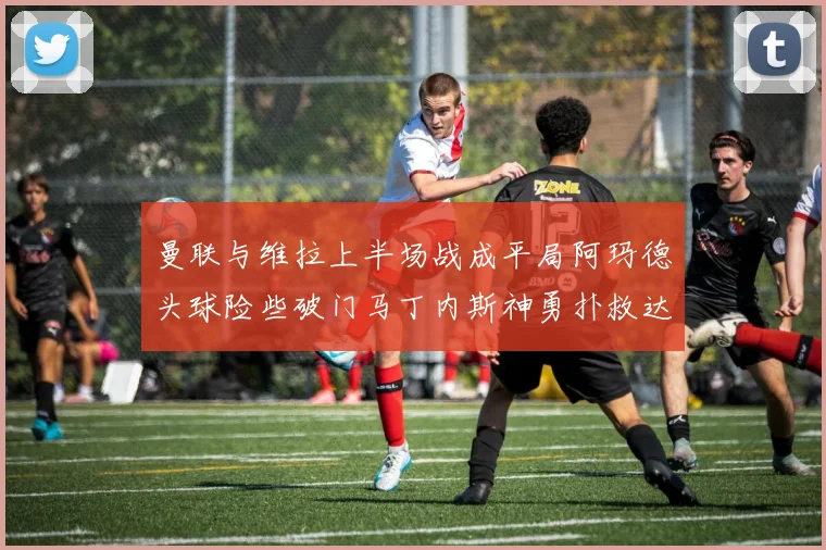 曼联与维拉上半场战成平局阿玛德头球险些破门马丁内斯神勇扑救达洛特错失良机