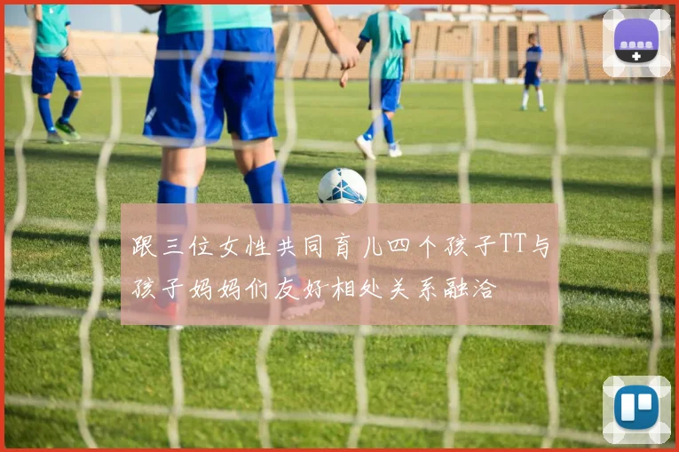 跟三位女性共同育儿四个孩子TT与孩子妈妈们友好相处关系融洽
