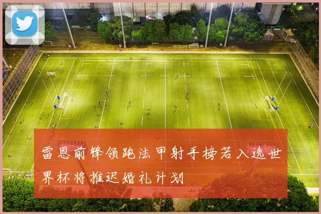 雷恩前锋领跑法甲射手榜若入选世界杯将推迟婚礼计划