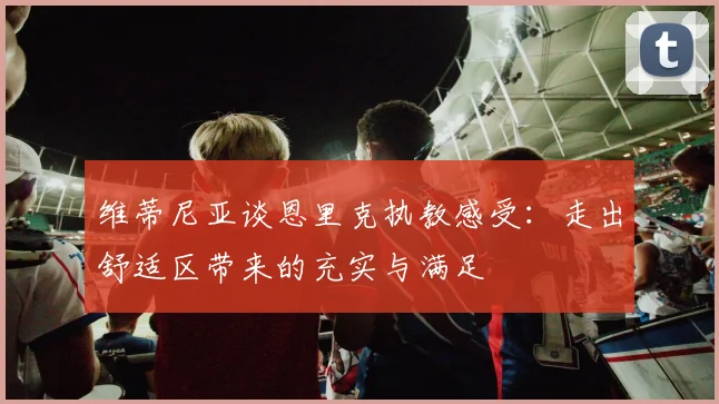 维蒂尼亚谈恩里克执教感受：走出舒适区带来的充实与满足