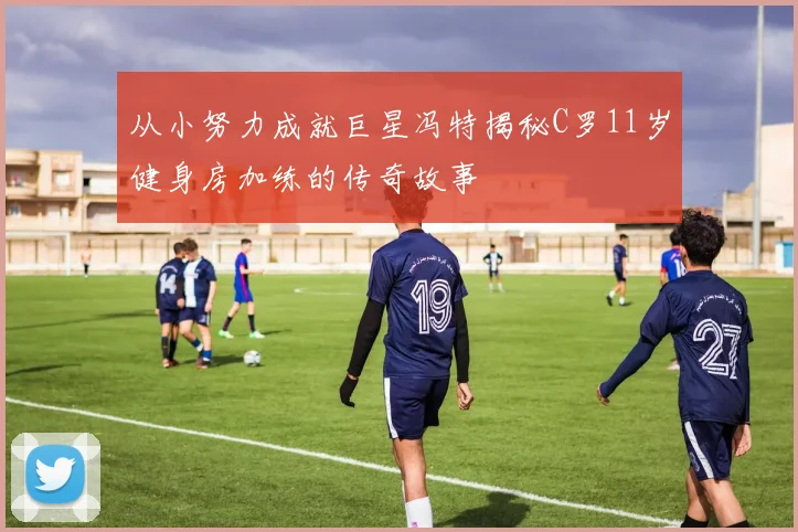 从小努力成就巨星冯特揭秘C罗11岁健身房加练的传奇故事