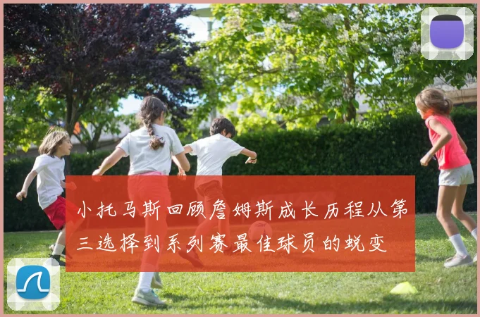 小托马斯回顾詹姆斯成长历程从第三选择到系列赛最佳球员的蜕变