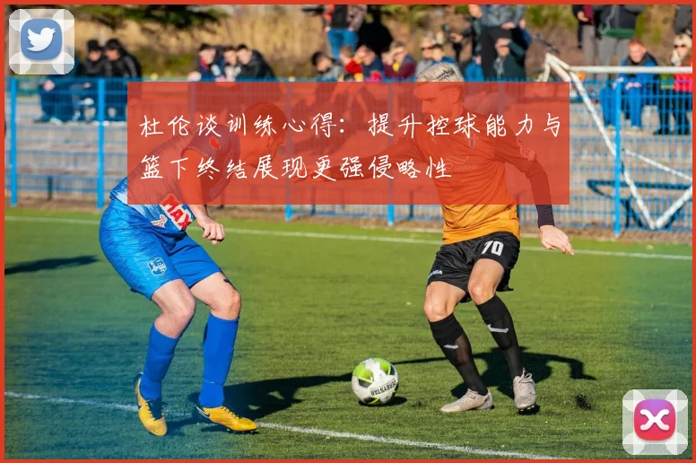 杜伦谈训练心得：提升控球能力与篮下终结展现更强侵略性